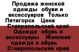 Продажа женской одежды, обуви и аксессуаров. Только Пятигорск › Цена ­ 500 - Ставропольский край Одежда, обувь и аксессуары » Женская одежда и обувь   . Ставропольский край